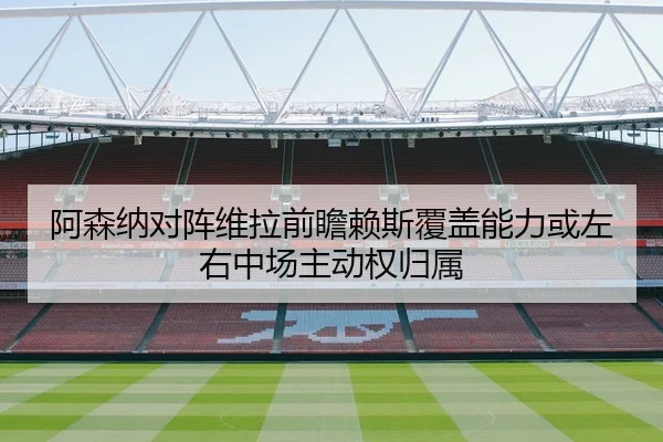 阿森纳对阵维拉前瞻赖斯覆盖能力或左右中场主动权归属