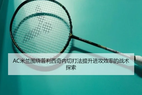 AC米兰围绕普利西奇内切打法提升进攻效率的战术探索