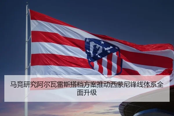 马竞研究阿尔瓦雷斯搭档方案推动西蒙尼锋线体系全面升级 | aoko