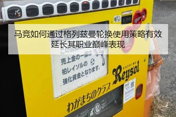 马竞如何通过格列兹曼轮换使用策略有效延长其职业巅峰表现 - aoko
